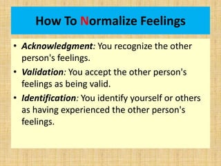 How To Normalize Feelings
• Acknowledgment: You recognize the other
person's feelings.
• Validation: You accept the other person's
feelings as being valid.
• Identification: You identify yourself or others
as having experienced the other person's
feelings.
 