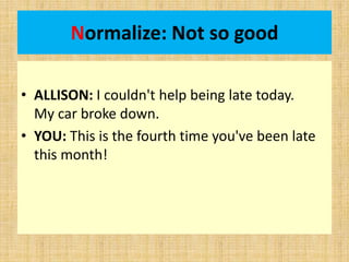 Normalize: Not so good
• ALLISON: I couldn't help being late today.
My car broke down.
• YOU: This is the fourth time you've been late
this month!
 