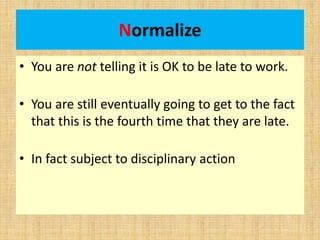 Normalize
• You are not telling it is OK to be late to work.
• You are still eventually going to get to the fact
that this is the fourth time that they are late.
• In fact subject to disciplinary action
 