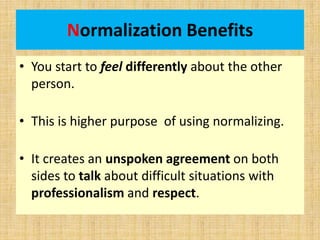 Normalization Benefits
• You start to feel differently about the other
person.
• This is higher purpose of using normalizing.
• It creates an unspoken agreement on both
sides to talk about difficult situations with
professionalism and respect.
 