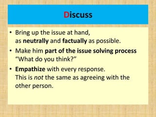 Discuss
• Bring up the issue at hand,
as neutrally and factually as possible.
• Make him part of the issue solving process
“What do you think?”
• Empathize with every response.
This is not the same as agreeing with the
other person.
 