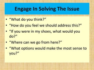 Engage In Solving The Issue
• “What do you think?”
• “How do you feel we should address this?”
• “If you were in my shoes, what would you
do?”
• “Where can we go from here?”
• “What options would make the most sense to
you?”
 