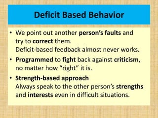 Deficit Based Behavior
• We point out another person’s faults and
try to correct them.
Deficit-based feedback almost never works.
• Programmed to fight back against criticism,
no matter how “right” it is.
• Strength-based approach
Always speak to the other person’s strengths
and interests even in difficult situations.
 