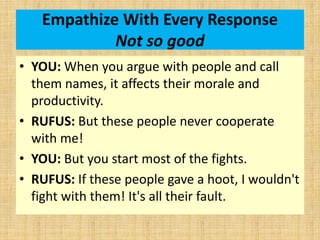 Empathize With Every Response
Not so good
• YOU: When you argue with people and call
them names, it affects their morale and
productivity.
• RUFUS: But these people never cooperate
with me!
• YOU: But you start most of the fights.
• RUFUS: If these people gave a hoot, I wouldn't
fight with them! It's all their fault.
 