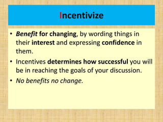 Incentivize
• Benefit for changing, by wording things in
their interest and expressing confidence in
them.
• Incentives determines how successful you will
be in reaching the goals of your discussion.
• No benefits no change.
 