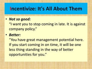 Incentivize: It's All About Them
• Not so good:
“I want you to stop coming in late. It is against
company policy.”
• Better:
“You have great management potential here.
If you start coming in on time, it will be one
less thing standing in the way of better
opportunities for you.”
 