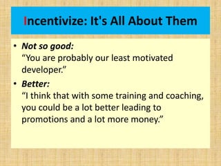 Incentivize: It's All About Them
• Not so good:
“You are probably our least motivated
developer.”
• Better:
“I think that with some training and coaching,
you could be a lot better leading to
promotions and a lot more money.”
 