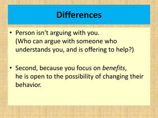 Differences
• Person isn't arguing with you.
(Who can argue with someone who
understands you, and is offering to help?)
• Second, because you focus on benefits,
he is open to the possibility of changing their
behavior.
 