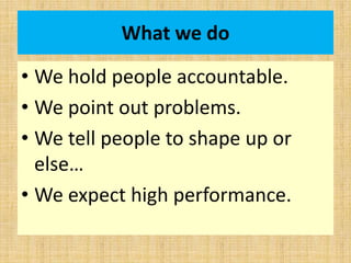 What we do
• We hold people accountable.
• We point out problems.
• We tell people to shape up or
else…
• We expect high performance.
 