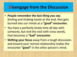 Disengage from the Discussion
• People remember the last thing you say.
Smiling and shaking hands at the end, that gets
burned into our minds as a “good” encounter.
• You have a perfectly lovely time all day with
someone, but end the visit with cross words,
that becomes a “bad” encounter.
• Shifting your focus away from a tough discussion
and toward your normal relationship makes the
encounter “good” in the other person's mind.
 