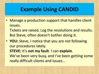 Example Using CANDID
• Manage a production support that handles client
issues.
Tickets are raised. Log the resolutions and results.
But Steve, often doesn't bother doing it.
• YOU: Steve, I notice that you are not following
our procedures lately.
STEVE: It's not my fault. I can explain.
We've been very busy, and I've been getting some
really difficult clients and issues…
 