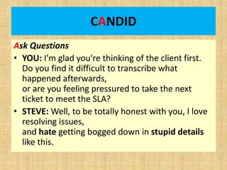 CANDID
Ask Questions
• YOU: I'm glad you're thinking of the client first.
Do you find it difficult to transcribe what
happened afterwards,
or are you feeling pressured to take the next
ticket to meet the SLA?
• STEVE: Well, to be totally honest with you, I love
resolving issues,
and hate getting bogged down in stupid details
like this.
 