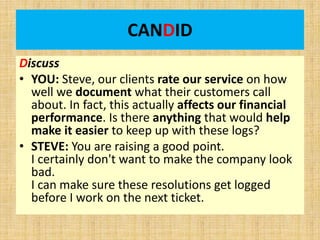 CANDID
Discuss
• YOU: Steve, our clients rate our service on how
well we document what their customers call
about. In fact, this actually affects our financial
performance. Is there anything that would help
make it easier to keep up with these logs?
• STEVE: You are raising a good point.
I certainly don't want to make the company look
bad.
I can make sure these resolutions get logged
before I work on the next ticket.
 