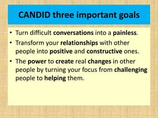 CANDID three important goals
• Turn difficult conversations into a painless.
• Transform your relationships with other
people into positive and constructive ones.
• The power to create real changes in other
people by turning your focus from challenging
people to helping them.
 