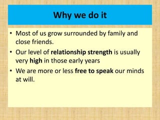 Why we do it
• Most of us grow surrounded by family and
close friends.
• Our level of relationship strength is usually
very high in those early years
• We are more or less free to speak our minds
at will.
 