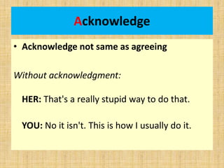 Acknowledge
• Acknowledge not same as agreeing
Without acknowledgment:
HER: That's a really stupid way to do that.
YOU: No it isn't. This is how I usually do it.
 
