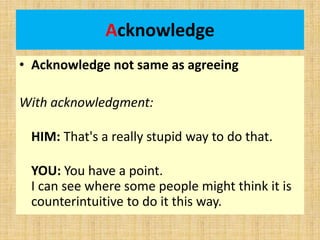 Acknowledge
• Acknowledge not same as agreeing
With acknowledgment:
HIM: That's a really stupid way to do that.
YOU: You have a point.
I can see where some people might think it is
counterintuitive to do it this way.
 