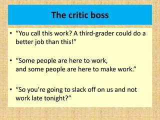 The critic boss
• “You call this work? A third-grader could do a
better job than this!”
• “Some people are here to work,
and some people are here to make work.”
• “So you’re going to slack off on us and not
work late tonight?”
 
