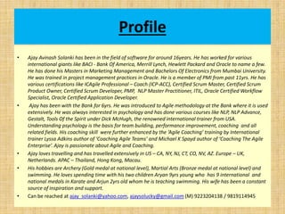Profile
• Ajay Avinash Solanki has been in the field of software for around 16years. He has worked for various
international giants like BACI - Bank Of America, Merrill Lynch, Hewlett Packard and Oracle to name a few.
He has done his Masters in Marketing Management and Bachelors Of Electronics from Mumbai University.
He was trained in project management practices in Oracle. He is a member of PMI from past 11yrs. He has
various certifications like ICAgile Professional – Coach (ICP-ACC), Certified Scrum Master, Certified Scrum
Product Owner, Certified Scrum Developer, PMP, NLP Master Practitioner, ITIL, Oracle Certified Workflow
Specialist, Oracle Certified Application Developer.
• Ajay has been with the Bank for 6yrs. He was introduced to Agile methodology at the Bank where it is used
extensively. He was always interested in psychology and has done various courses like NLP, NLP Advance,
Gestalt, Tools Of the Spirit under Dick McHugh, the renowned international trainer from USA.
Understanding psychology is the basis for team building, performance improvement, coaching and all
related fields. His coaching skill were further enhanced by the ‘Agile Coaching’ training by International
trainer Lyssa Adkins author of ‘Coaching Agile Teams’ and Michael K Spayd author of ‘Coaching The Agile
Enterprise’. Ajay is passionate about Agile and Coaching.
• Ajay loves travelling and has travelled extensively in US – CA, NY, NJ, CT, CO, NV, AZ. Europe – UK,
Netherlands. APAC – Thailand, Hong Kong, Macau.
• His hobbies are Archery (Gold medal at national level), Martial Arts (Bronze medal at national level) and
swimming. He loves spending time with his two children Aryan 9yrs young who has 9 international and
national medals in Karate and Arjun 2yrs old whom he is teaching swimming. His wife has been a constant
source of inspiration and support.
• Can be reached at ajay_solanki@yahoo.com, ajaysolucky@gmail.com (M) 9223204138 / 9819114945
 