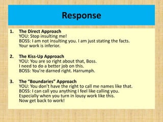 Response
1. The Direct Approach
YOU: Stop insulting me!
BOSS: I am not insulting you. I am just stating the facts.
Your work is inferior.
2. The Kiss-Up Approach
YOU: You are so right about that, Boss.
I need to do a better job on this.
BOSS: You’re darned right. Harrumph.
3. The “Boundaries” Approach
YOU: You don’t have the right to call me names like that.
BOSS: I can call you anything I feel like calling you.
Especially when you turn in lousy work like this.
Now get back to work!
 