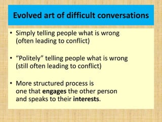 Evolved art of difficult conversations
• Simply telling people what is wrong
(often leading to conflict)
• “Politely” telling people what is wrong
(still often leading to conflict)
• More structured process is
one that engages the other person
and speaks to their interests.
 