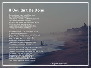 It Couldn’t Be Done
Somebody said that it couldn’t be done,
But, he with a chuckle replied
That “maybe it couldn’t,” but he would be one
Who wouldn’t say so till he’d tried.
So he buckled right in with the trace of a grin
On his face. If he worried he hid it.
He started to sing as he tackled the thing
That couldn’t be done, and he did it.
Somebody scoffed: “Oh, you’ll never do that;
At least no one has done it”;
But he took off his coat and he took off his hat,
And the first thing we knew he’d begun it.
With a lift of his chin and a bit of a grin,
Without any doubting or quiddit,
He started to sing as he tackled the thing
That couldn’t be done, and he did it.
There are thousands to tell you it cannot be done,
There are thousands to prophesy failure;
There are thousands to point out to you one by one,
The dangers that wait to assail you.
But just buckle it in with a bit of a grin,
Just take off your coat and go to it;
Just start to sing as you tackle the thing
That “couldn’t be done,” and you’ll do it.
–- Edgar Albert Guest
 