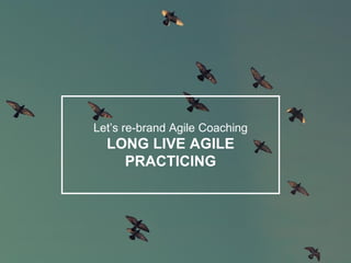 Let’s re-brand Agile Coaching
LONG LIVE AGILE
PRACTICING
 
