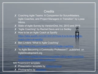 Credits
✘ Coaching Agile Teams: A Companion for ScrumMasters,
Agile Coaches, and Project Managers in Transition” by Lyssa
Atkins
✘ State of Agile Survey by VersionOne, Inc. 2013 and 2015
✘ “Agile Coaching” by Rachel Davis and Liz Sedley
✘ How to be an Agile Coach at Spotify
https://labs.spotify.com/2014/01/07/how-it-is-to-be-an-agile-
coach-intern-at-spotify/
✘ Ben Linders “What is Agile Coaching”
http://www.infoq.com/news/2012/12/agile-coaching
✘ “Is Agile Becoming a Commodity Profession?” published on
AgileDevelopment.org
http://www.agiledevelopment.org/agile-talk/is-agile-coaching-
becoming-a-commodity-profession
MS Powerpoint template:
✘ Presentation template by SlidesCarnival
✘ Photographs by Unsplash
 