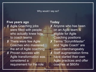 Five years ago
✘ Agile Coaching jobs
were filled with people
who actually knew how
to coach teams
✘ There were few Agile
Coaches who mastered
the art of Agile coaching
✘ Proven success with
Agile transformation was
considered a
requirement for the role
Why would I say so?
Today
✘ Anyone who has been
on an Agile team is
eligible for Agile
Coaching positions
✘ Terms “ScrumMaster”
and “Agile Coach” are
used interchangeably
✘ Staff augmentation firms
have started their own
Agile practices and offer
coaches at $60/hr
 
