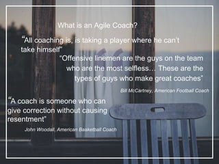 What is an Agile Coach?
“All coaching is, is taking a player where he can’t
take himself”
“Offensive linemen are the guys on the team
who are the most selfless… These are the
types of guys who make great coaches”
Bill McCartney, American Football Coach
“A coach is someone who can
give correction without causing
resentment”
John Woodall, American Basketball Coach
 