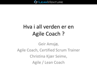 Hva i all verden er en
Agile Coach ?
Geir Amsjø,
Agile Coach, Certified Scrum Trainer
Christina Kjær Seime,
Agile / Lean Coach
 