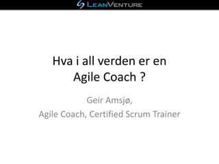 Hva i all verden er en
Agile Coach ?
Geir Amsjø,
Agile Coach, Certified Scrum Trainer
 