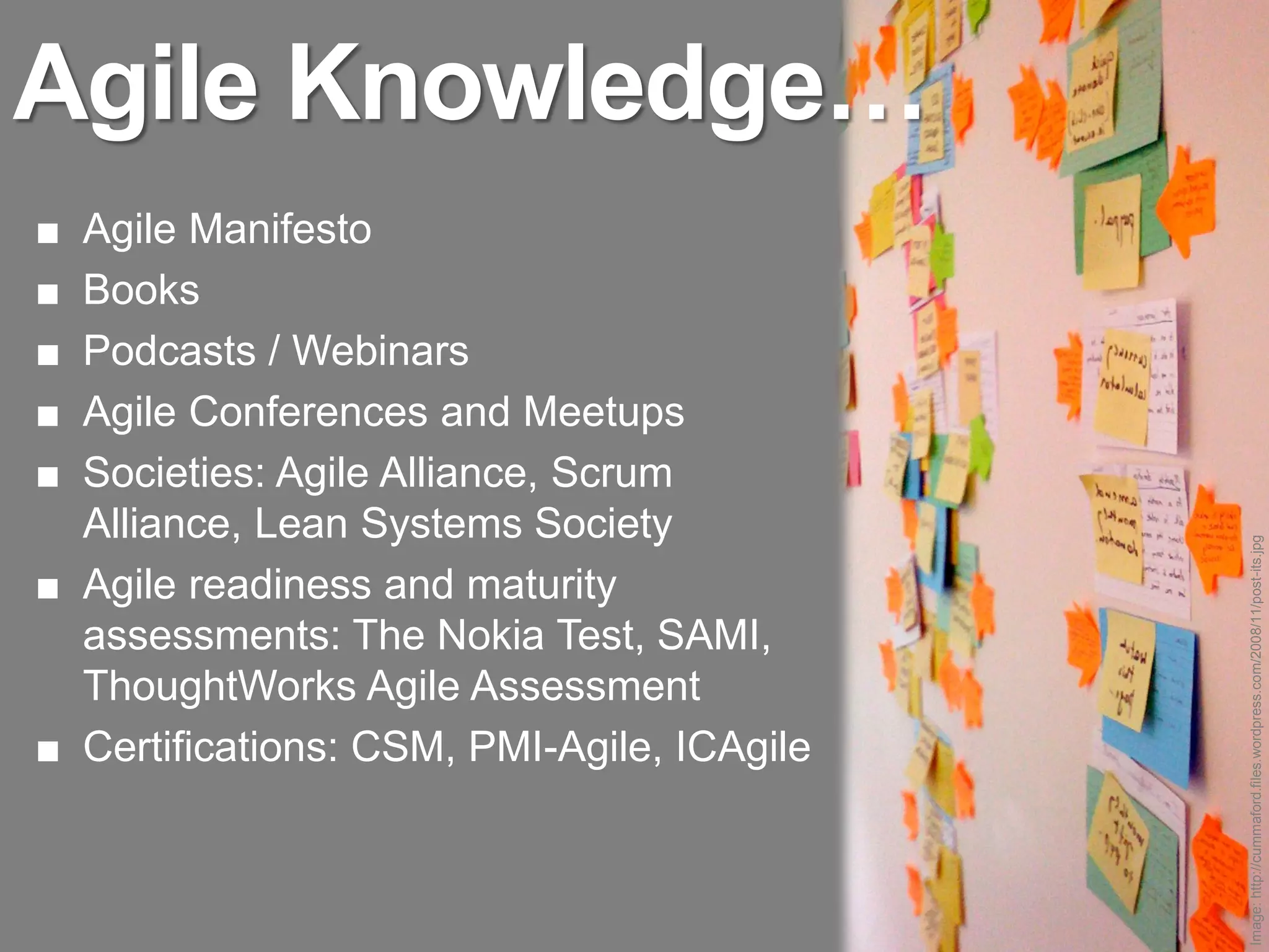 Agile Knowledge…
■ Agile Manifesto
■ Books
■ Podcasts / Webinars
■ Agile Conferences and Meetups
■ Societies: Agile Alliance, Scrum
  Alliance, Lean Systems Society




                                            Image: http://cummaford.files.wordpress.com/2008/11/post-its.jpg
■ Agile readiness and maturity
  assessments: The Nokia Test, SAMI,
  ThoughtWorks Agile Assessment
■ Certifications: CSM, PMI-Agile, ICAgile
 