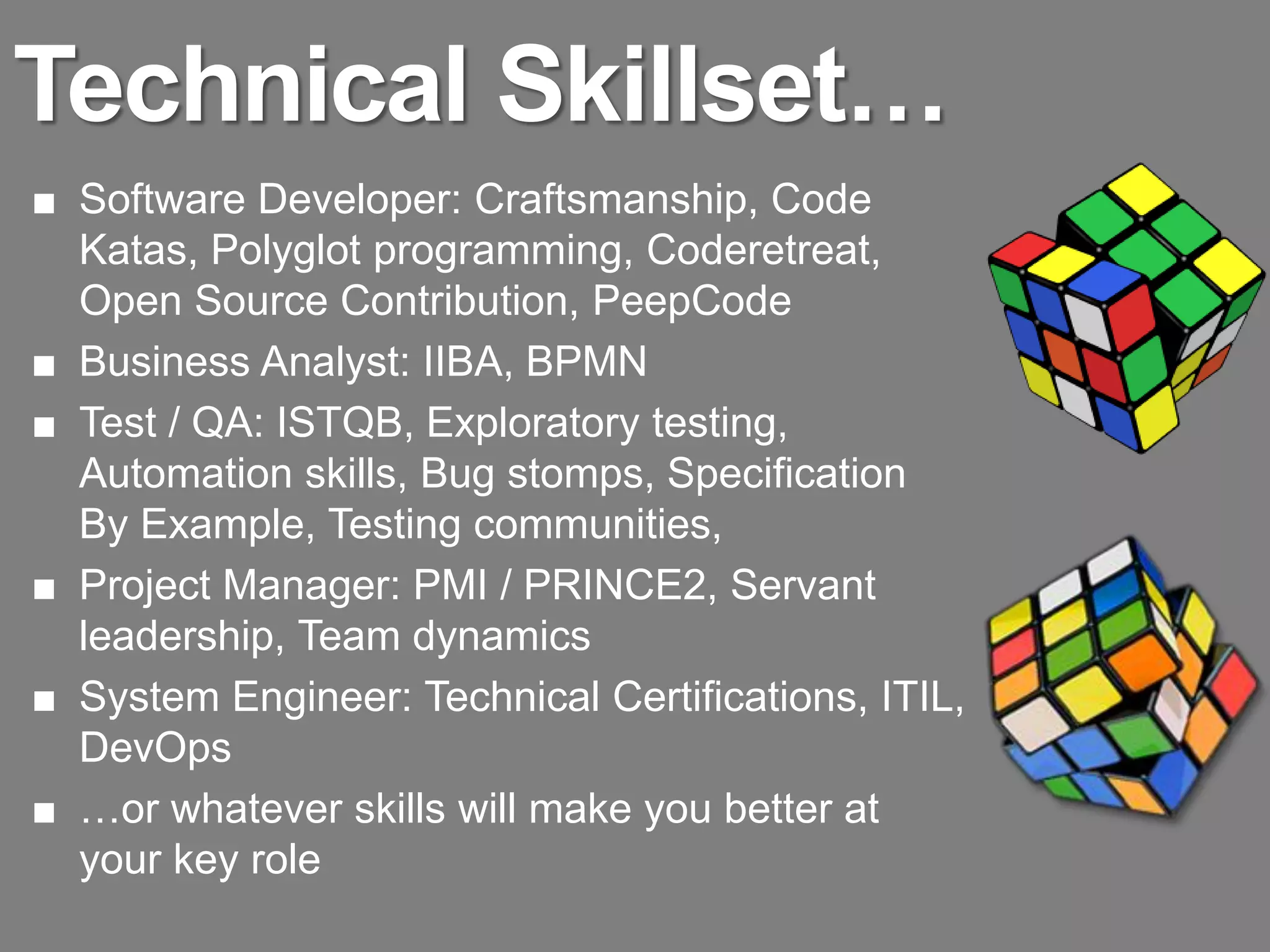 Technical Skillset…
■ Software Developer: Craftsmanship, Code
  Katas, Polyglot programming, Coderetreat,
  Open Source Contribution, PeepCode
■ Business Analyst: IIBA, BPMN
■ Test / QA: ISTQB, Exploratory testing,
  Automation skills, Bug stomps, Specification
  By Example, Testing communities,
■ Project Manager: PMI / PRINCE2, Servant
  leadership, Team dynamics
■ System Engineer: Technical Certifications, ITIL,
  DevOps
■ …or whatever skills will make you better at
  your key role
 