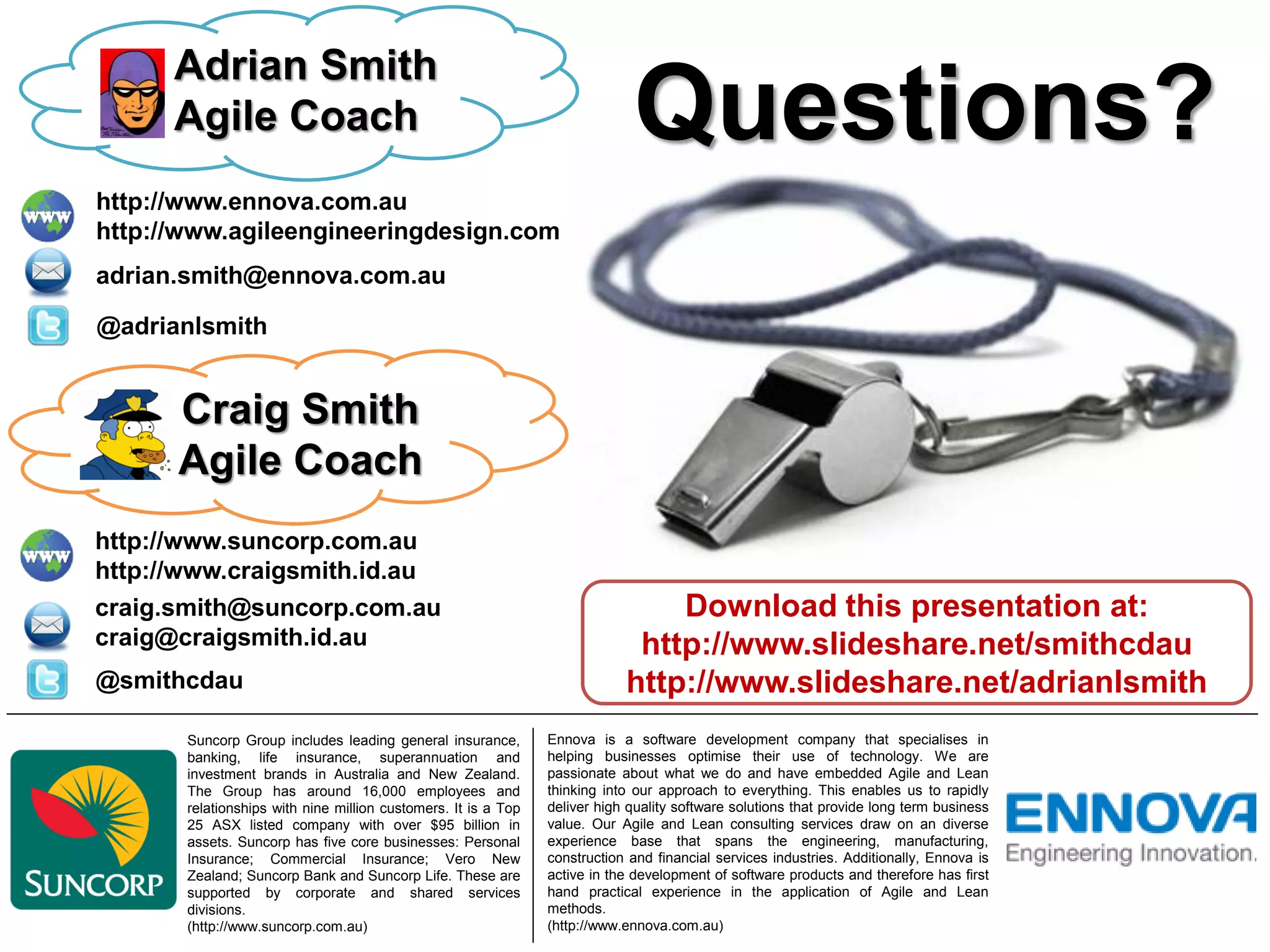 Adrian Smith
      Agile Coach                                                            Questions?
http://www.ennova.com.au
http://www.agileengineeringdesign.com
adrian.smith@ennova.com.au

@adrianlsmith


      Craig Smith
      Agile Coach
http://www.suncorp.com.au
http://www.craigsmith.id.au
craig.smith@suncorp.com.au                                                      Download this presentation at:
craig@craigsmith.id.au                                                       http://www.slideshare.net/smithcdau
@smithcdau                                                                  http://www.slideshare.net/adrianlsmith
       Suncorp Group includes leading general insurance,        Ennova is a software development company that specialises in
       banking, life insurance, superannuation and              helping businesses optimise their use of technology. We are
       investment brands in Australia and New Zealand.          passionate about what we do and have embedded Agile and Lean
       The Group has around 16,000 employees and                thinking into our approach to everything. This enables us to rapidly
       relationships with nine million customers. It is a Top   deliver high quality software solutions that provide long term business
       25 ASX listed company with over $95 billion in           value. Our Agile and Lean consulting services draw on an diverse
       assets. Suncorp has five core businesses: Personal       experience base that spans the engineering, manufacturing,
       Insurance; Commercial Insurance; Vero New                construction and financial services industries. Additionally, Ennova is
       Zealand; Suncorp Bank and Suncorp Life. These are        active in the development of software products and therefore has first
       supported by corporate and shared services               hand practical experience in the application of Agile and Lean
       divisions.                                               methods.
       (http://www.suncorp.com.au)                              (http://www.ennova.com.au)
 