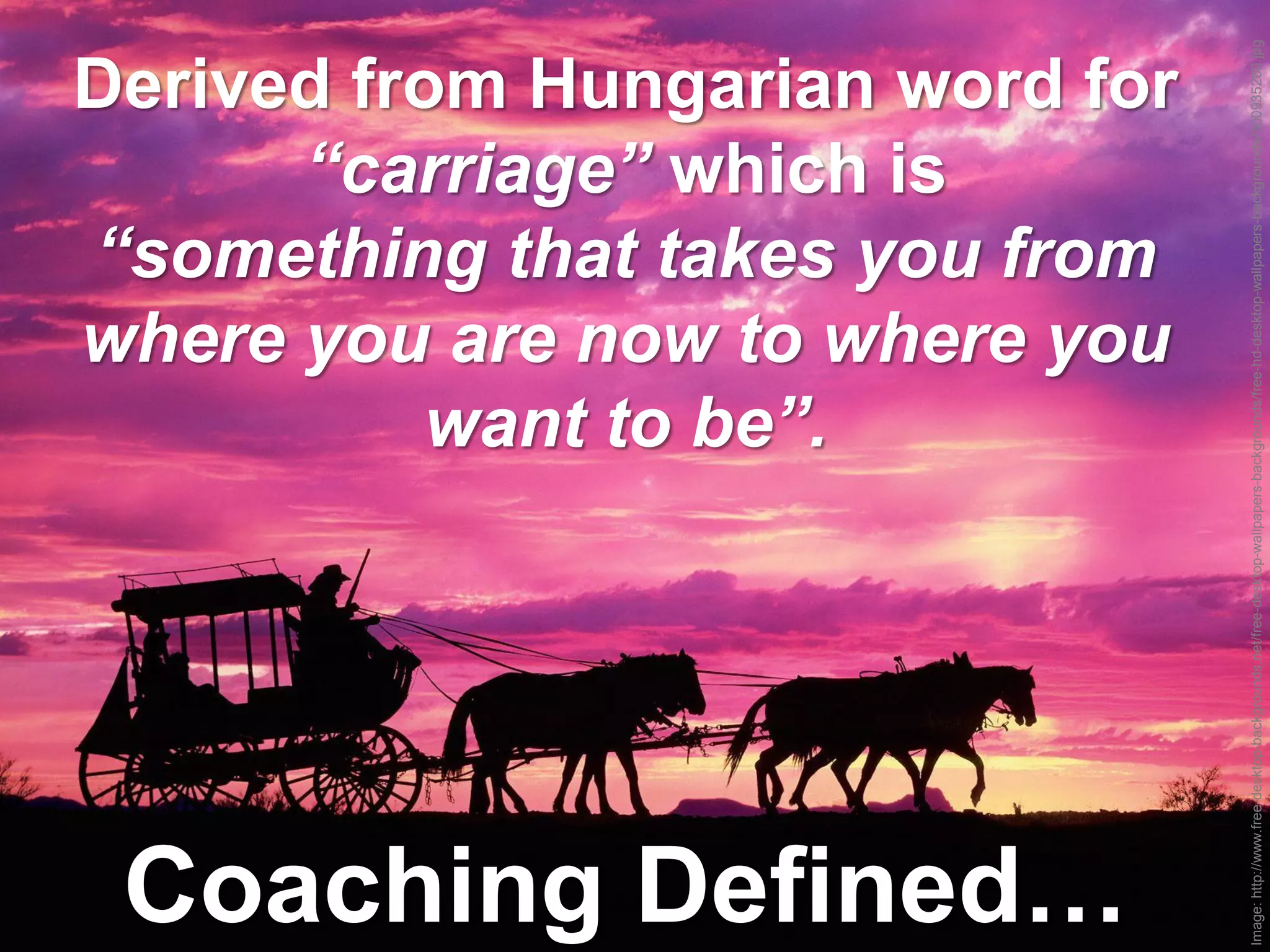Image: http://www.free-desktop-backgrounds.net/free-desktop-wallpapers-backgrounds/free-hd-desktop-wallpapers-backgrounds/300935260.jpg
Derived from Hungarian word for
      “carriage” which is
“something that takes you from
where you are now to where you
           want to be”.




 Coaching Defined…
 