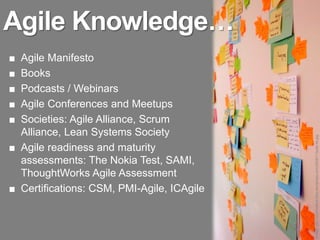 Agile Knowledge…
■ Agile Manifesto
■ Books
■ Podcasts / Webinars
■ Agile Conferences and Meetups
■ Societies: Agile Alliance, Scrum
  Alliance, Lean Systems Society




                                            Image: http://cummaford.files.wordpress.com/2008/11/post-its.jpg
■ Agile readiness and maturity
  assessments: The Nokia Test, SAMI,
  ThoughtWorks Agile Assessment
■ Certifications: CSM, PMI-Agile, ICAgile
 