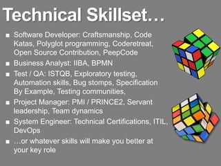 Technical Skillset…
■ Software Developer: Craftsmanship, Code
  Katas, Polyglot programming, Coderetreat,
  Open Source Contribution, PeepCode
■ Business Analyst: IIBA, BPMN
■ Test / QA: ISTQB, Exploratory testing,
  Automation skills, Bug stomps, Specification
  By Example, Testing communities,
■ Project Manager: PMI / PRINCE2, Servant
  leadership, Team dynamics
■ System Engineer: Technical Certifications, ITIL,
  DevOps
■ …or whatever skills will make you better at
  your key role
 
