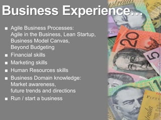 Business Experience…




                                         Image: http://2.bp.blogspot.com/-ouA0c82D6SQ/TrSlUu6p0zI/AAAAAAAACfs/0khrOU8_1Tg/s1600/make-money-from-home-australia.jpeg
■ Agile Business Processes:
  Agile in the Business, Lean Startup,
  Business Model Canvas,
  Beyond Budgeting
■ Financial skills
■ Marketing skills
■ Human Resources skills
■ Business Domain knowledge:
  Market awareness,
  future trends and directions
■ Run / start a business
 