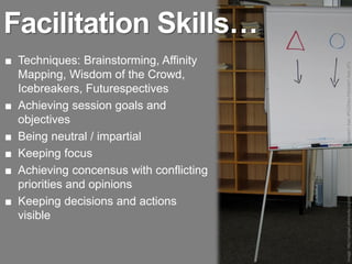 Facilitation Skills…
■ Techniques: Brainstorming, Affinity




                                         Image: http://upload.wikimedia.org/wikipedia/commons/thumb/0/03/Flipchart1-Asio.JPG/220px-Flipchart1-Asio.JPG
  Mapping, Wisdom of the Crowd,
  Icebreakers, Futurespectives
■ Achieving session goals and
  objectives
■ Being neutral / impartial
■ Keeping focus
■ Achieving concensus with conflicting
  priorities and opinions
■ Keeping decisions and actions
  visible
 
