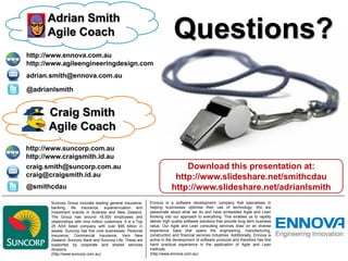 Adrian Smith
      Agile Coach                                                            Questions?
http://www.ennova.com.au
http://www.agileengineeringdesign.com
adrian.smith@ennova.com.au

@adrianlsmith


      Craig Smith
      Agile Coach
http://www.suncorp.com.au
http://www.craigsmith.id.au
craig.smith@suncorp.com.au                                                      Download this presentation at:
craig@craigsmith.id.au                                                       http://www.slideshare.net/smithcdau
@smithcdau                                                                  http://www.slideshare.net/adrianlsmith
       Suncorp Group includes leading general insurance,        Ennova is a software development company that specialises in
       banking, life insurance, superannuation and              helping businesses optimise their use of technology. We are
       investment brands in Australia and New Zealand.          passionate about what we do and have embedded Agile and Lean
       The Group has around 16,000 employees and                thinking into our approach to everything. This enables us to rapidly
       relationships with nine million customers. It is a Top   deliver high quality software solutions that provide long term business
       25 ASX listed company with over $95 billion in           value. Our Agile and Lean consulting services draw on an diverse
       assets. Suncorp has five core businesses: Personal       experience base that spans the engineering, manufacturing,
       Insurance; Commercial Insurance; Vero New                construction and financial services industries. Additionally, Ennova is
       Zealand; Suncorp Bank and Suncorp Life. These are        active in the development of software products and therefore has first
       supported by corporate and shared services               hand practical experience in the application of Agile and Lean
       divisions.                                               methods.
       (http://www.suncorp.com.au)                              (http://www.ennova.com.au)
 