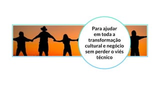 Para ajudar
em toda a
transformação
cultural e negócio
sem perder o viés
técnico
 