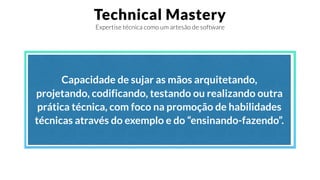 Technical Mastery
Expertise técnica como um artesão de software
Capacidade de sujar as mãos arquitetando,
projetando, codificando, testando ou realizando outra
prática técnica, com foco na promoção de habilidades
técnicas através do exemplo e do “ensinando-fazendo”.
 