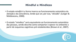 • O estado mindful é a forma inversa ao funcionamento automático da
atenção e da consciência, tendo que ser, por isso, “ativado”. (Langer &
Moldoveanu, 2000).
• O estado “mindless” seria equivalente ao funcionamento automático
das pessoas, sendo descrito como comportar e operar no ambiente a
partir de esquemas cognitivos pré-estabelecidos (Brown et al., 2007).
Mindful e Mindless
 