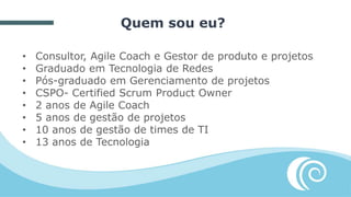 Quem sou eu?
• Consultor, Agile Coach e Gestor de produto e projetos
• Graduado em Tecnologia de Redes
• Pós-graduado em Gerenciamento de projetos
• CSPO- Certified Scrum Product Owner
• 2 anos de Agile Coach
• 5 anos de gestão de projetos
• 10 anos de gestão de times de TI
• 13 anos de Tecnologia
 