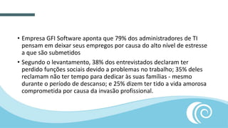 • Empresa GFI Software aponta que 79% dos administradores de TI
pensam em deixar seus empregos por causa do alto nível de estresse
a que são submetidos
• Segundo o levantamento, 38% dos entrevistados declaram ter
perdido funções sociais devido a problemas no trabalho; 35% deles
reclamam não ter tempo para dedicar às suas famílias - mesmo
durante o período de descanso; e 25% dizem ter tido a vida amorosa
comprometida por causa da invasão profissional.
 