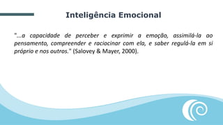 Inteligência Emocional
"...a capacidade de perceber e exprimir a emoção, assimilá-la ao
pensamento, compreender e raciocinar com ela, e saber regulá-la em si
próprio e nos outros." (Salovey & Mayer, 2000).
 