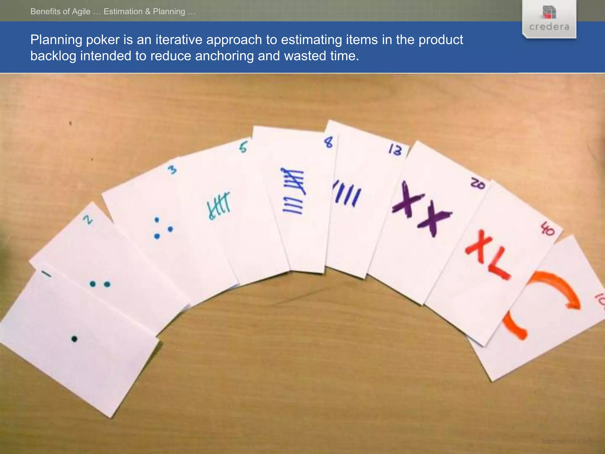 Benefits of Agile … Estimation & Planning …


Planning poker is an iterative approach to estimating items in the product
backlog intended to reduce anchoring and wasted time.




                                                                             kraemer on Flickr
 