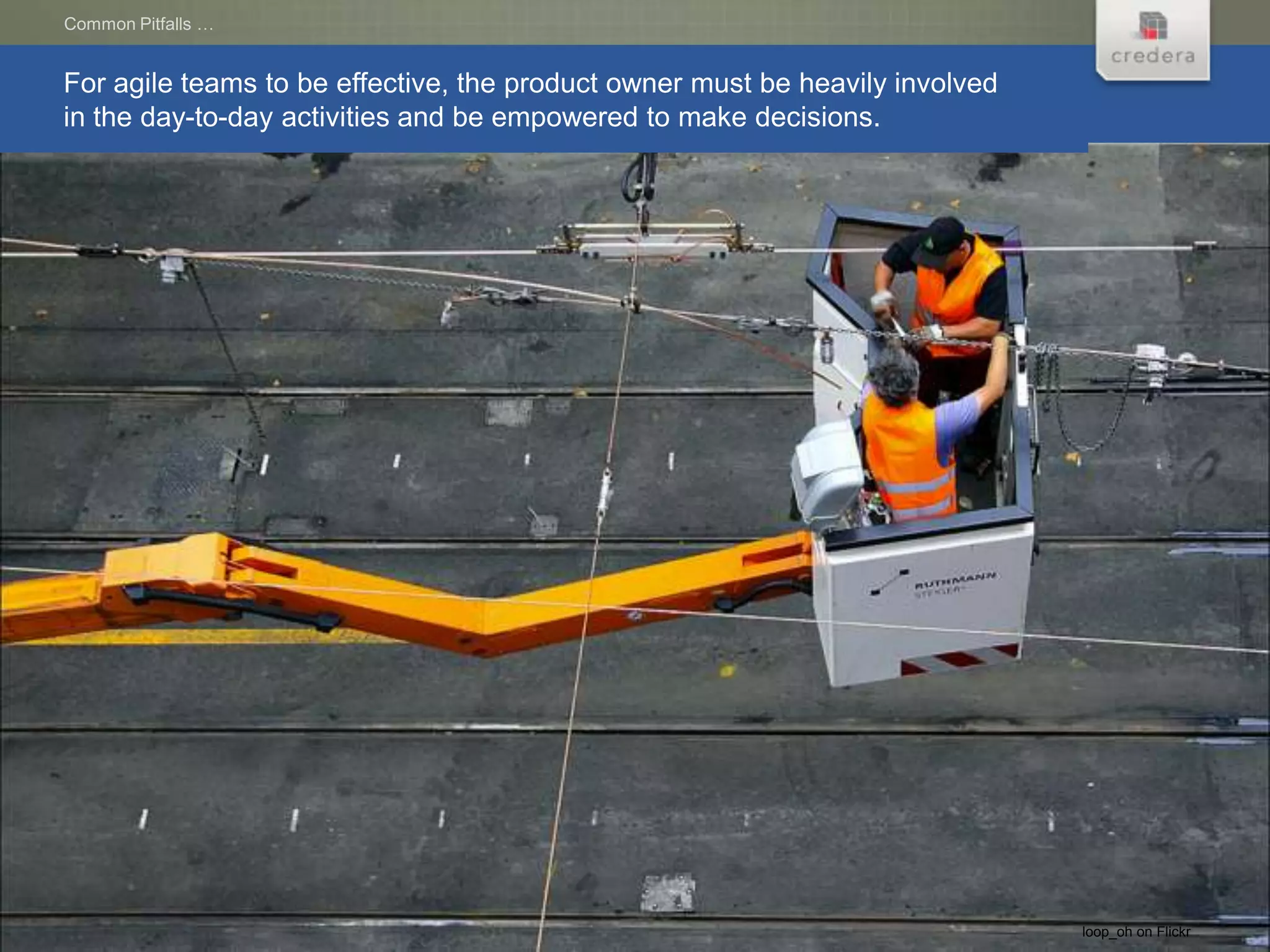 Common Pitfalls …


For agile teams to be effective, the product owner must be heavily involved
in the day-to-day activities and be empowered to make decisions.




                                                                              loop_oh on Flickr
 