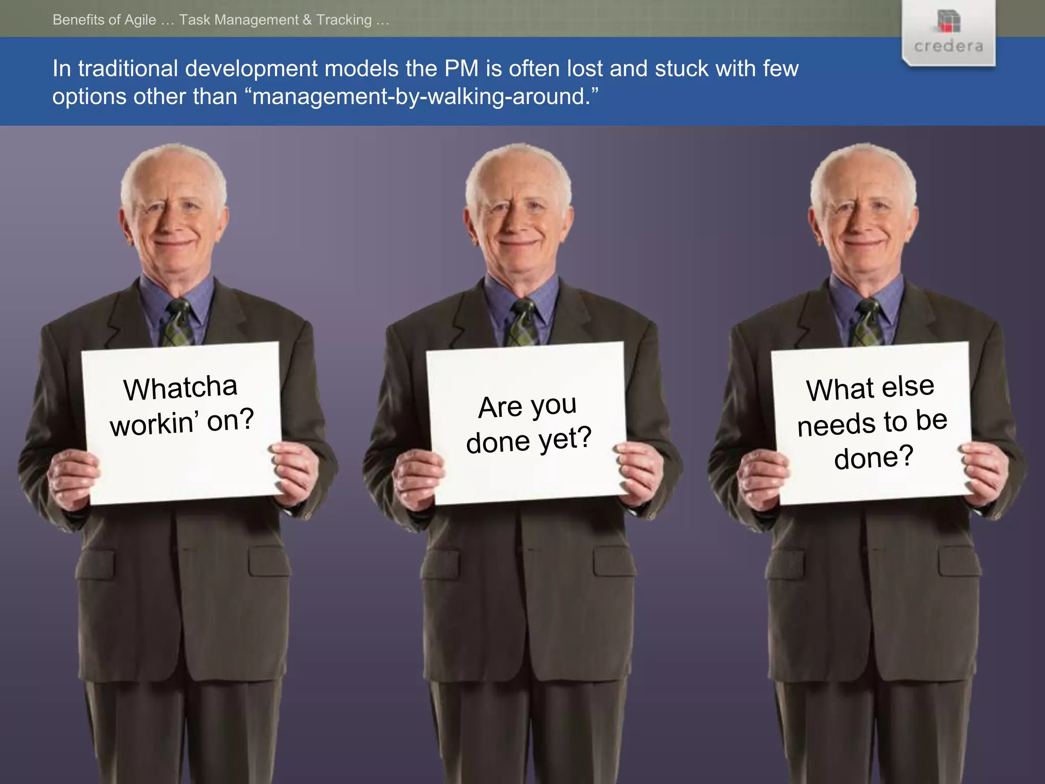 Benefits of Agile … Task Management & Tracking …


In traditional development models the PM is often lost and stuck with few
options other than “management-by-walking-around.”
 